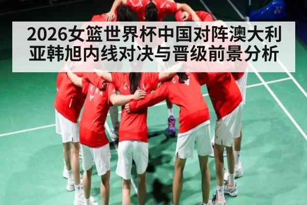 2026女篮世界杯中国对阵澳大利亚韩旭内线对决与晋级前景分析