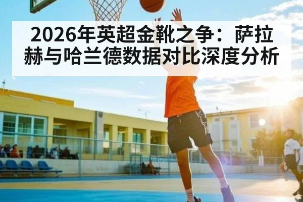 2026年英超金靴之争：萨拉赫与哈兰德数据对比深度分析